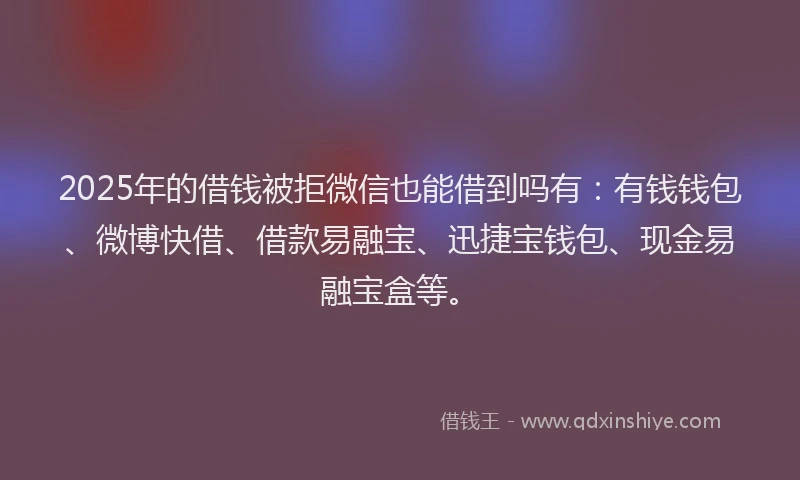 2025年的借钱被拒微信也能借到吗有：有钱钱包、微博快借、借款易融宝、迅捷宝钱包、现金易融宝盒等。