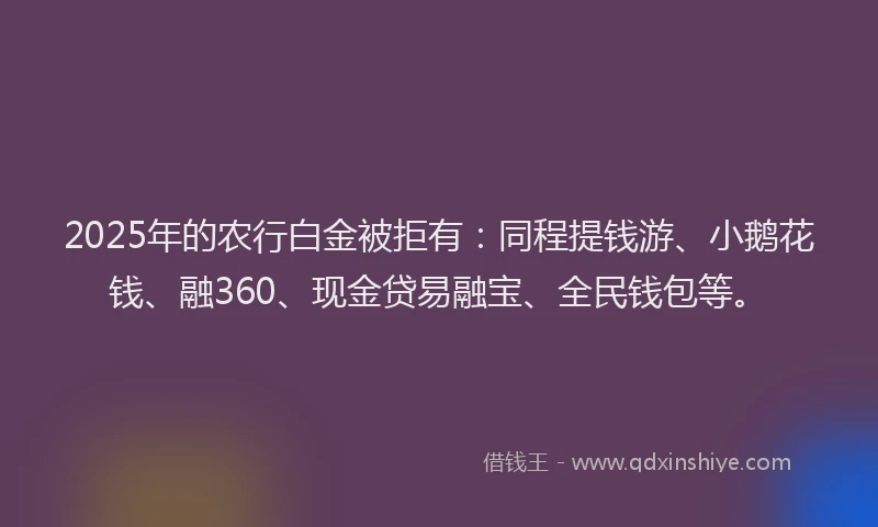 2025年的农行白金被拒有：同程提钱游、小鹅花钱、融360、现金贷易融宝、全民钱包等。
