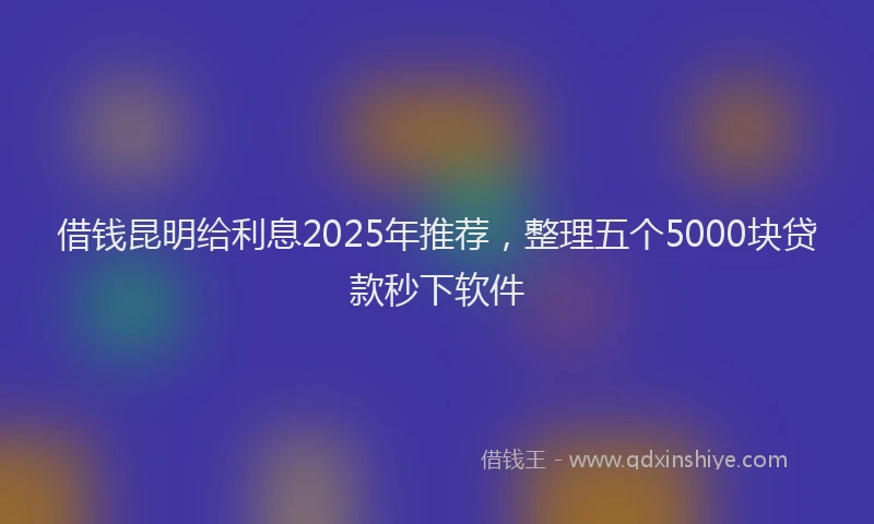借钱昆明给利息2025年推荐，整理五个5000块贷款秒下软件