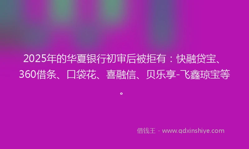 2025年的华夏银行初审后被拒有：快融贷宝、360借条、口袋花、喜融信、贝乐享-飞鑫琼宝等。