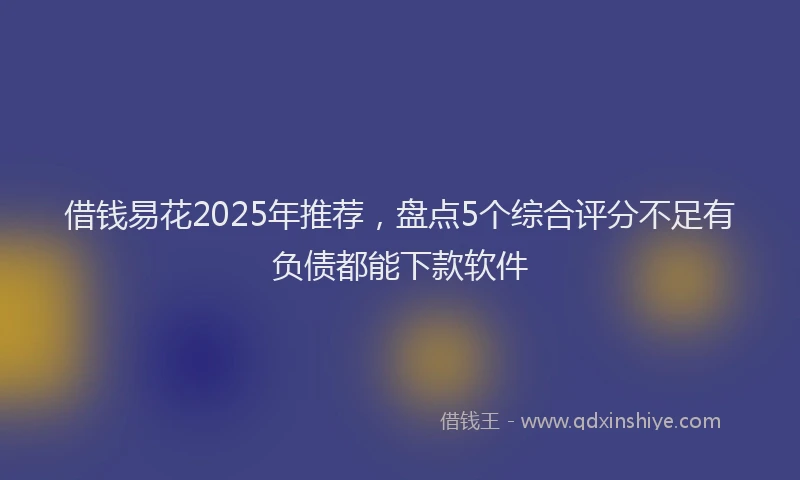 借钱易花2025年推荐，盘点5个综合评分不足有负债都能下款软件