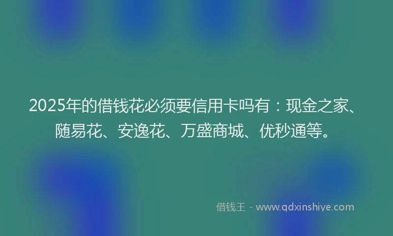 2025年的借钱花必须要信用卡吗有：现金之家、随易花、安逸花、万盛商城、优秒通等。