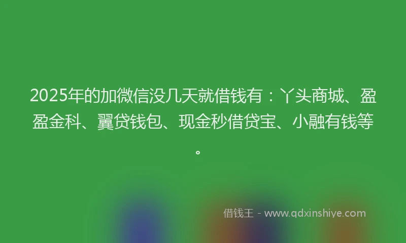 2025年的加微信没几天就借钱有：丫头商城、盈盈金科、翼贷钱包、现金秒借贷宝、小融有钱等。