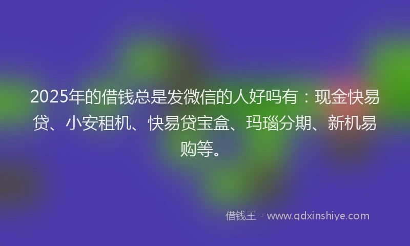 2025年的借钱总是发微信的人好吗有：现金快易贷、小安租机、快易贷宝盒、玛瑙分期、新机易购等。