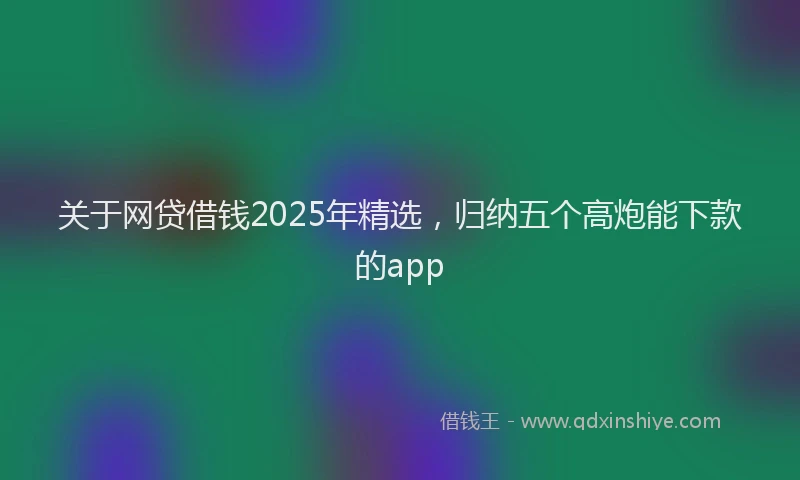 关于网贷借钱2025年精选，归纳五个高炮能下款的app