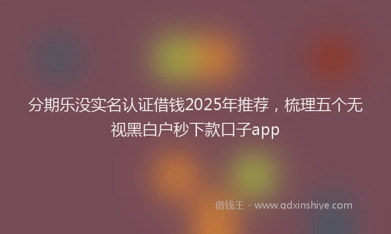 分期乐没实名认证借钱2025年推荐，梳理五个无视黑白户秒下款口子app