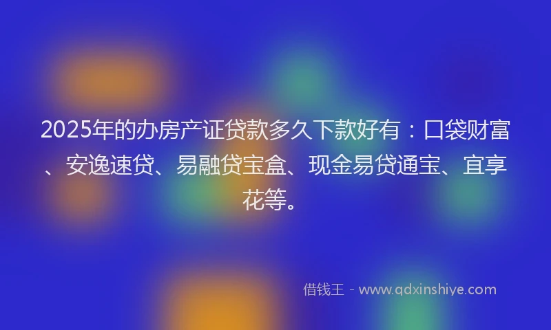 2025年的办房产证贷款多久下款好有：口袋财富、安逸速贷、易融贷宝盒、现金易贷通宝、宜享花等。