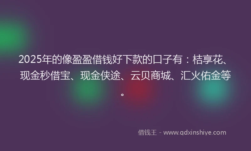 2025年的像盈盈借钱好下款的口子有：桔享花、现金秒借宝、现金侠途、云贝商城、汇火佑金等。