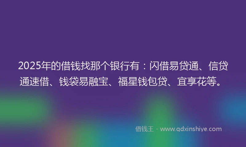 2025年的借钱找那个银行有：闪借易贷通、信贷通速借、钱袋易融宝、福星钱包贷、宜享花等。