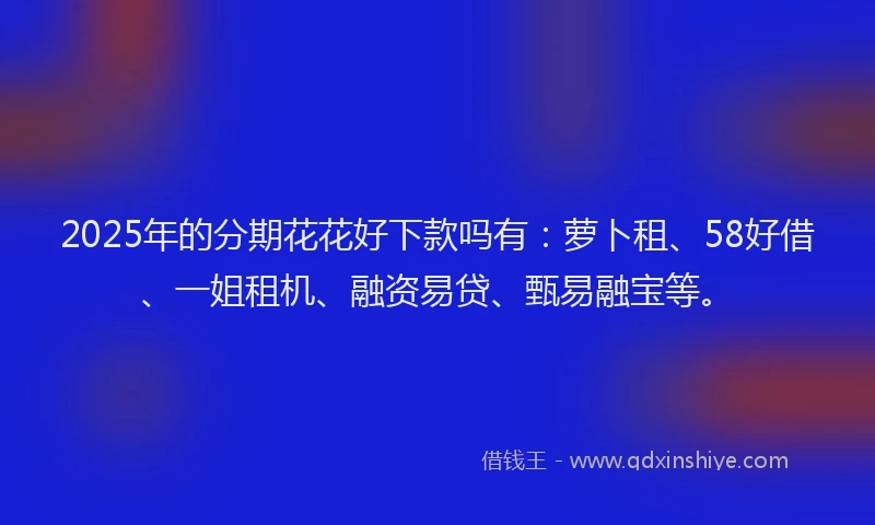 2025年的分期花花好下款吗有：萝卜租、58好借、一姐租机、融资易贷、甄易融宝等。