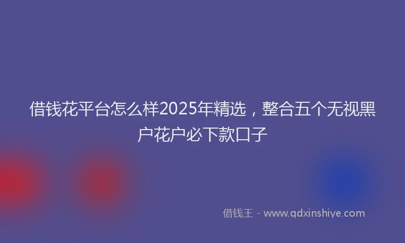 借钱花平台怎么样2025年精选，整合五个无视黑户花户必下款口子