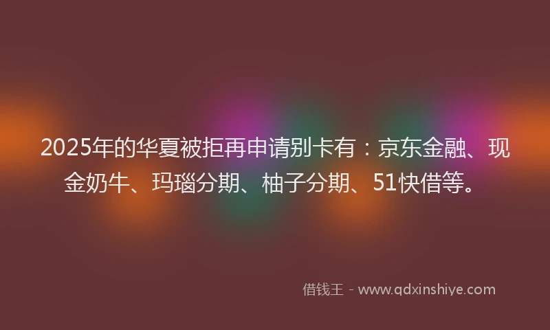 2025年的华夏被拒再申请别卡有：京东金融、现金奶牛、玛瑙分期、柚子分期、51快借等。
