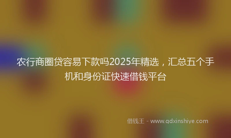 农行商圈贷容易下款吗2025年精选，汇总五个手机和身份证快速借钱平台