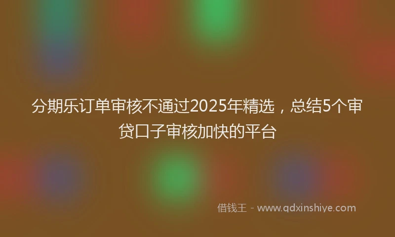 分期乐订单审核不通过2025年精选，总结5个审贷口子审核加快的平台