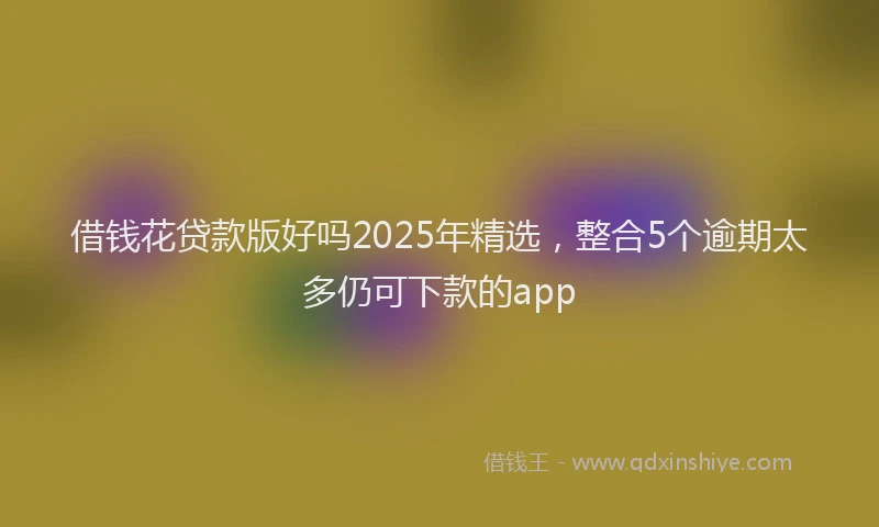 借钱花贷款版好吗2025年精选，整合5个逾期太多仍可下款的app