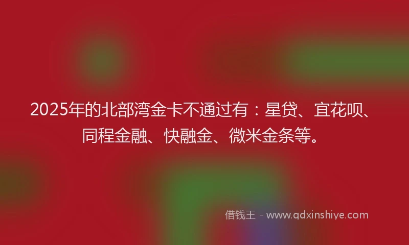 2025年的北部湾金卡不通过有：星贷、宜花呗、同程金融、快融金、微米金条等。