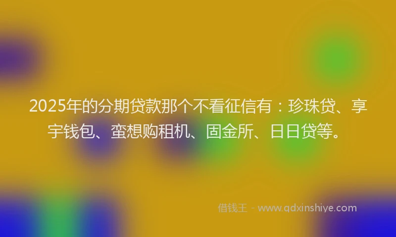 2025年的分期贷款那个不看征信有：珍珠贷、享宇钱包、蛮想购租机、固金所、日日贷等。