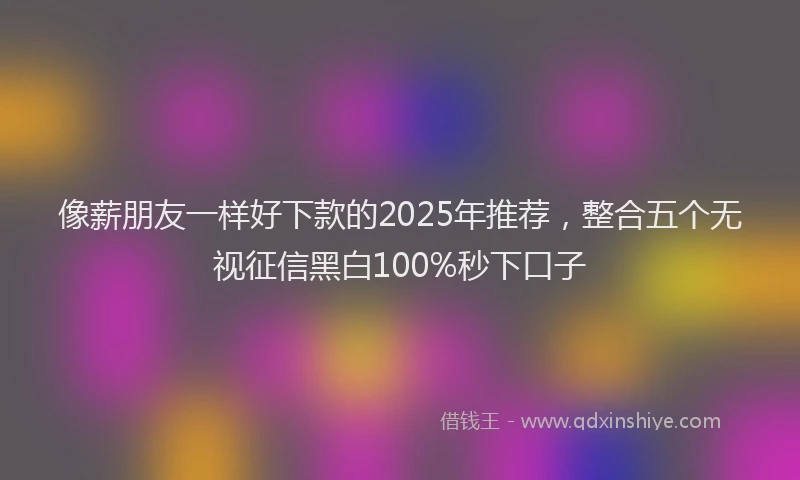 像薪朋友一样好下款的2025年推荐，整合五个无视征信黑白100%秒下口子