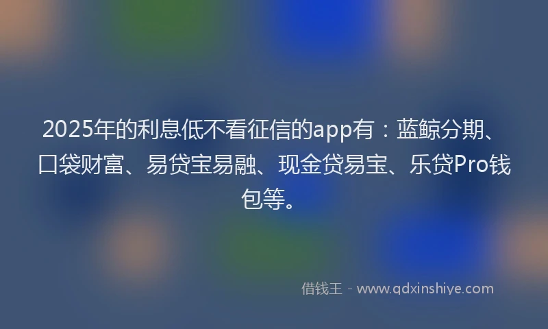 2025年的利息低不看征信的app有：蓝鲸分期、口袋财富、易贷宝易融、现金贷易宝、乐贷Pro钱包等。