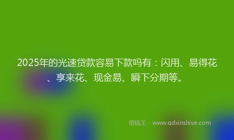 2025年的光速贷款容易下款吗有：闪用、易得花、享来花、现金易、瞬下分期等。