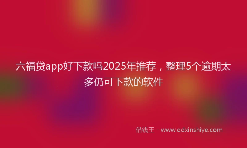 六福贷app好下款吗2025年推荐，整理5个逾期太多仍可下款的软件