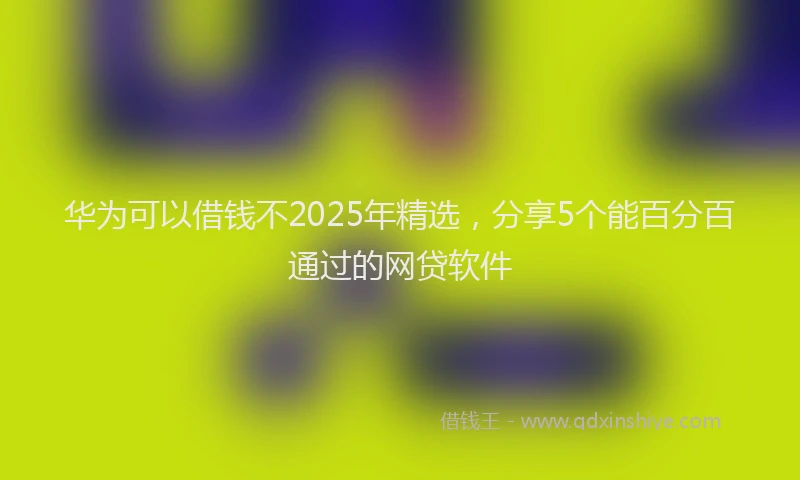 华为可以借钱不2025年精选，分享5个能百分百通过的网贷软件