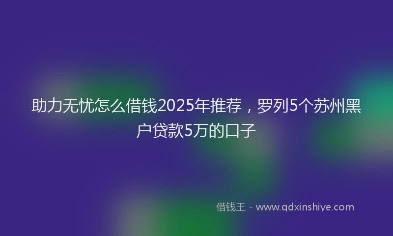 助力无忧怎么借钱2025年推荐，罗列5个苏州黑户贷款5万的口子