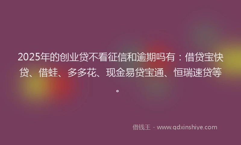 2025年的创业贷不看征信和逾期吗有：借贷宝快贷、借蛙、多多花、现金易贷宝通、恒瑞速贷等。