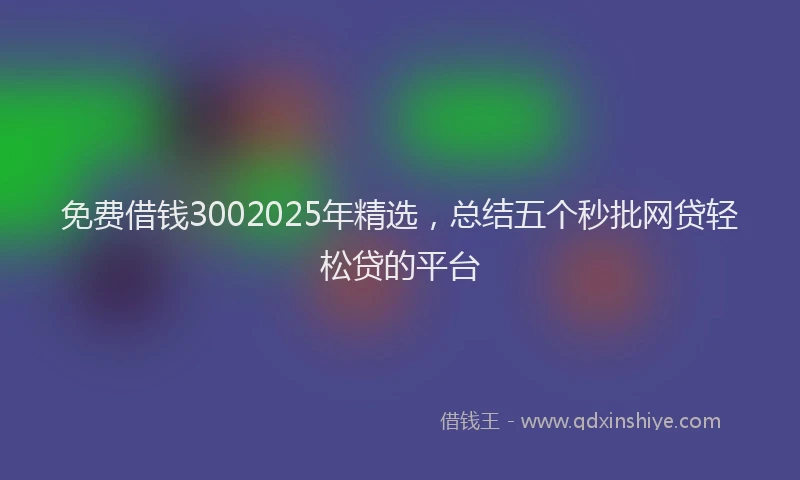 免费借钱3002025年精选，总结五个秒批网贷轻松贷的平台