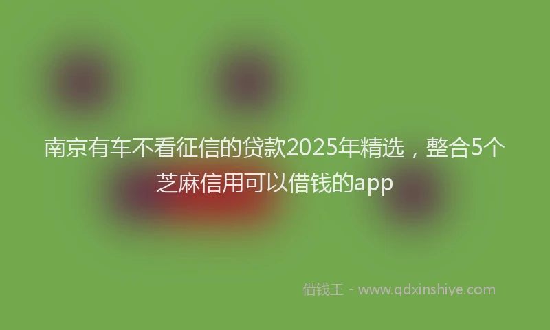 南京有车不看征信的贷款2025年精选，整合5个芝麻信用可以借钱的app