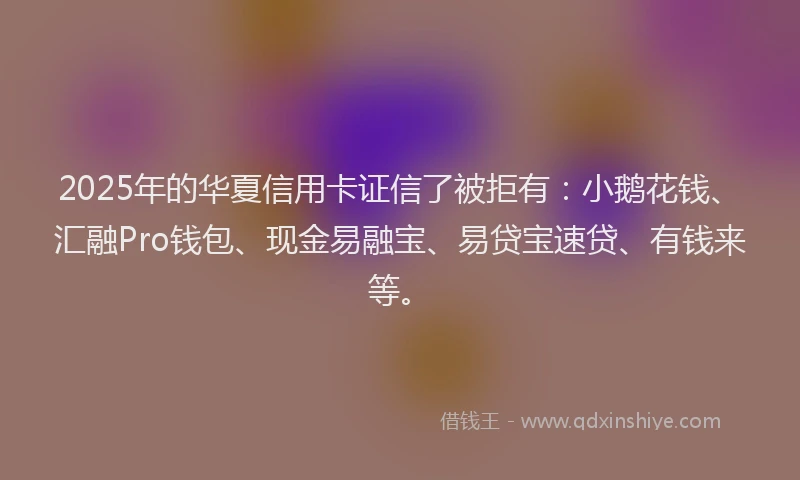 2025年的华夏信用卡证信了被拒有：小鹅花钱、汇融Pro钱包、现金易融宝、易贷宝速贷、有钱来等。