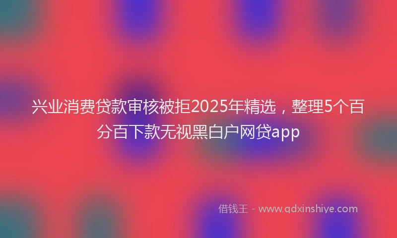 兴业消费贷款审核被拒2025年精选，整理5个百分百下款无视黑白户网贷app