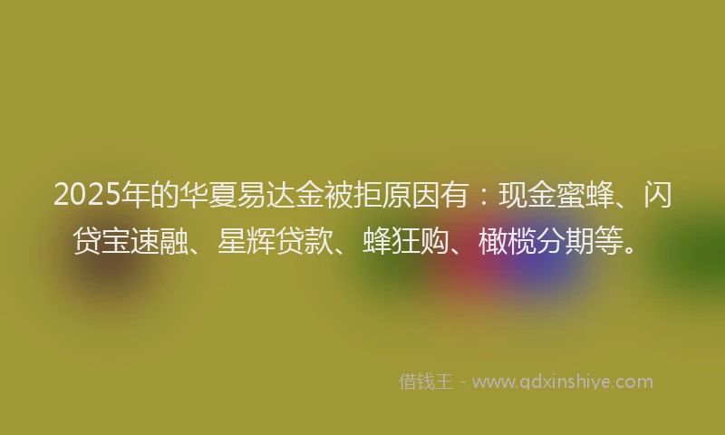 2025年的华夏易达金被拒原因有：现金蜜蜂、闪贷宝速融、星辉贷款、蜂狂购、橄榄分期等。