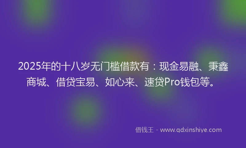 2025年的十八岁无门槛借款有：现金易融、秉鑫商城、借贷宝易、如心来、速贷Pro钱包等。