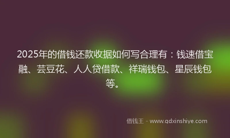 2025年的借钱还款收据如何写合理有：钱速借宝融、芸豆花、人人贷借款、祥瑞钱包、星辰钱包等。
