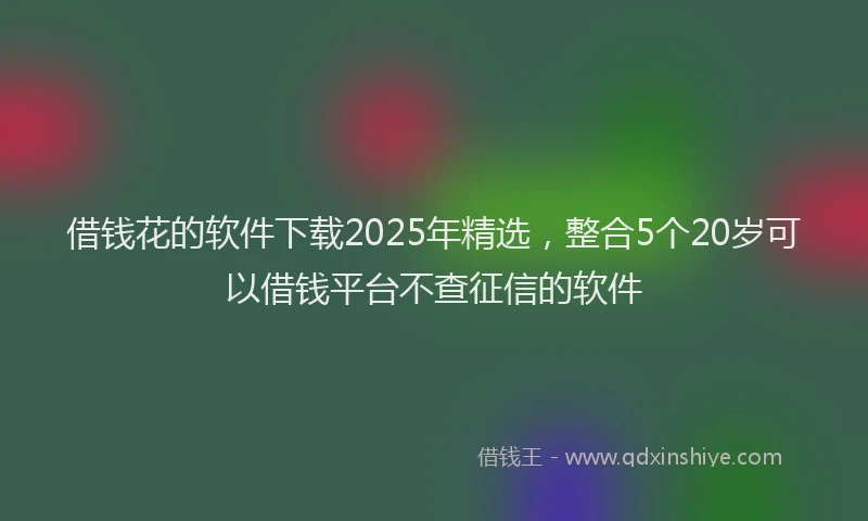 借钱花的软件下载2025年精选，整合5个20岁可以借钱平台不查征信的软件