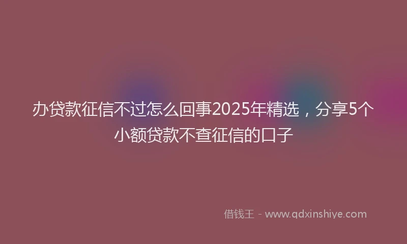 办贷款征信不过怎么回事2025年精选，分享5个小额贷款不查征信的口子