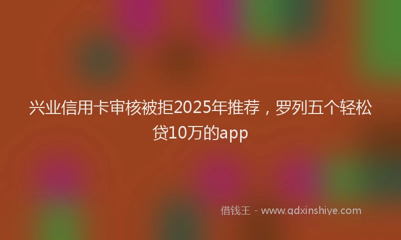 兴业信用卡审核被拒2025年推荐，罗列五个轻松贷10万的app