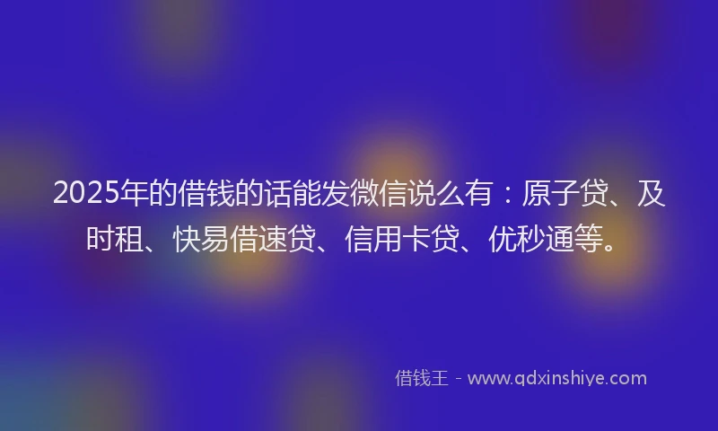 2025年的借钱的话能发微信说么有：原子贷、及时租、快易借速贷、信用卡贷、优秒通等。