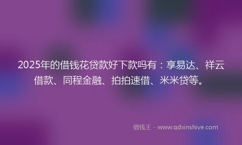 2025年的借钱花贷款好下款吗有：享易达、祥云借款、同程金融、拍拍速借、米米贷等。