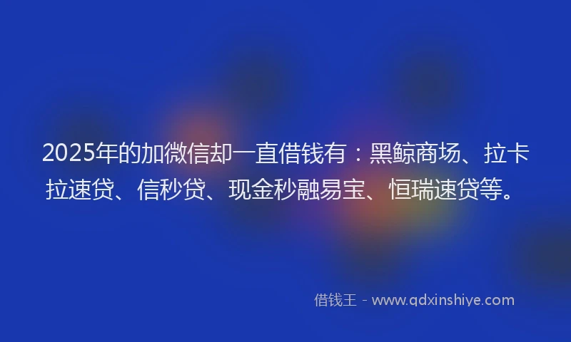 2025年的加微信却一直借钱有：黑鲸商场、拉卡拉速贷、信秒贷、现金秒融易宝、恒瑞速贷等。