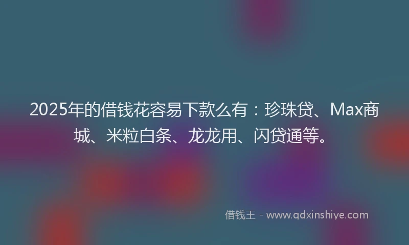 2025年的借钱花容易下款么有：珍珠贷、Max商城、米粒白条、龙龙用、闪贷通等。