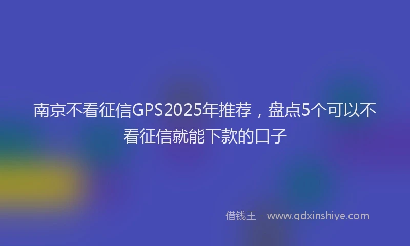 南京不看征信GPS2025年推荐，盘点5个可以不看征信就能下款的口子