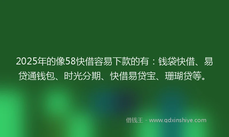 2025年的像58快借容易下款的有：钱袋快借、易贷通钱包、时光分期、快借易贷宝、珊瑚贷等。