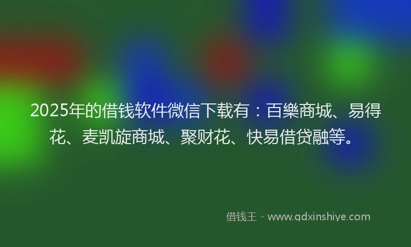 2025年的借钱软件微信下载有：百樂商城、易得花、麦凯旋商城、聚财花、快易借贷融等。