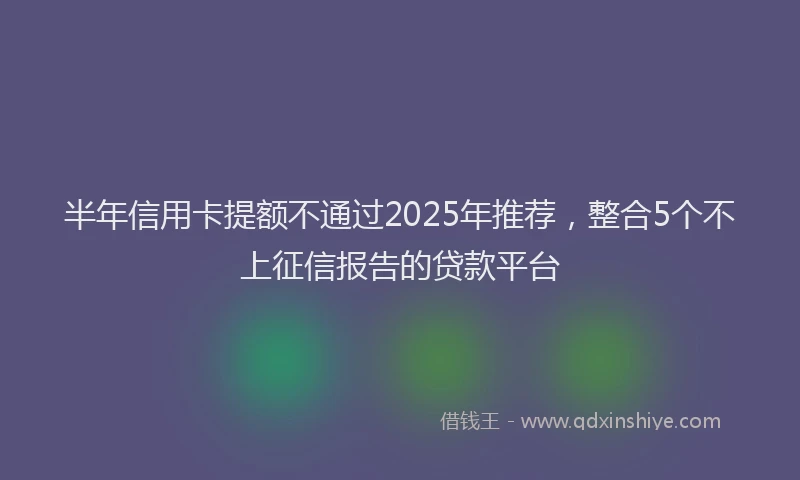 半年信用卡提额不通过2025年推荐，整合5个不上征信报告的贷款平台