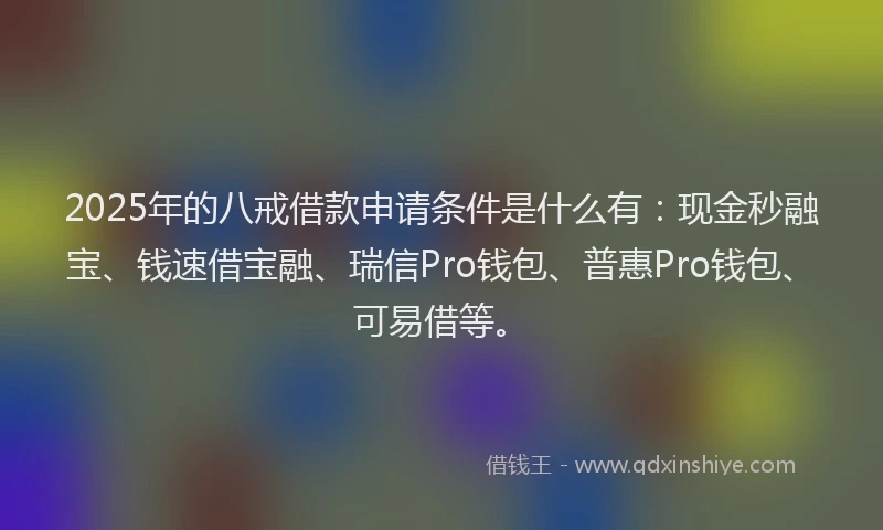 2025年的八戒借款申请条件是什么有：现金秒融宝、钱速借宝融、瑞信Pro钱包、普惠Pro钱包、可易借等。