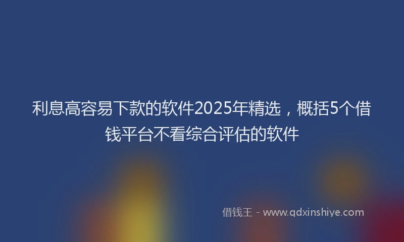 利息高容易下款的软件2025年精选，概括5个借钱平台不看综合评估的软件