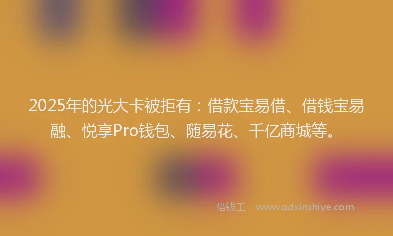2025年的光大卡被拒有：借款宝易借、借钱宝易融、悦享Pro钱包、随易花、千亿商城等。