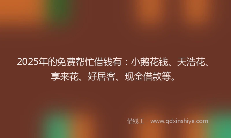 2025年的免费帮忙借钱有：小鹅花钱、天浩花、享来花、好居客、现金借款等。
